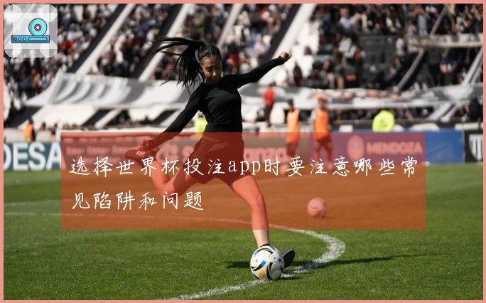选择世界杯投注app时要注意哪些常见陷阱和问题