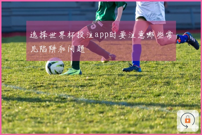 选择世界杯投注app时要注意哪些常见陷阱和问题